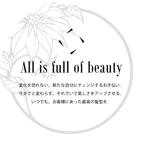 All is full of beauty 変化を恐れない、新たな自分にチェンジするお手伝い。今までと変わらず、それでいて美しさをアップさせる。いつでも、お客様にあった最高の髪型を。