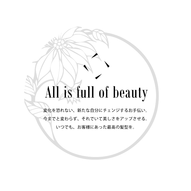 All is full of beauty 変化を恐れない、新たな自分にチェンジするお手伝い。今までと変わらず、それでいて美しさをアップさせる。いつでも、お客様にあった最高の髪型を。